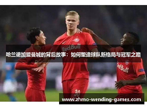 哈兰德加盟曼城的背后故事：如何塑造球队新格局与冠军之路