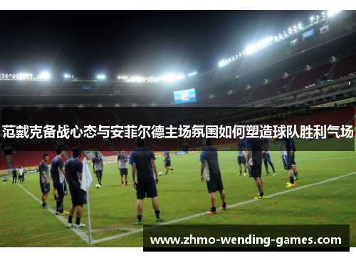 范戴克备战心态与安菲尔德主场氛围如何塑造球队胜利气场