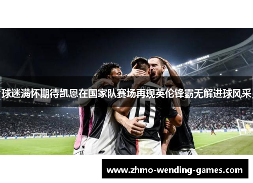 球迷满怀期待凯恩在国家队赛场再现英伦锋霸无解进球风采 球迷满怀期待凯恩在国家队赛场再现英伦锋霸无解进球风采