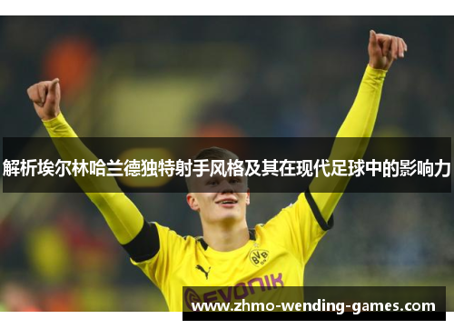 解析埃尔林哈兰德独特射手风格及其在现代足球中的影响力