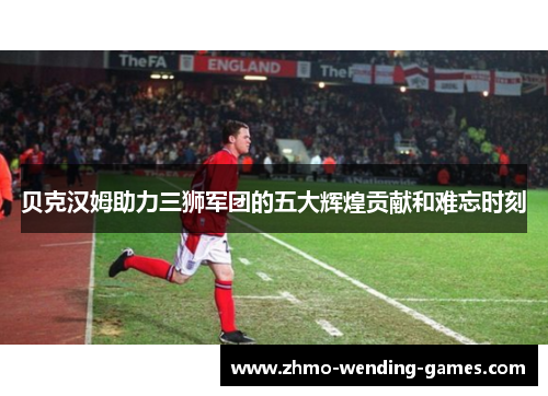 贝克汉姆助力三狮军团的五大辉煌贡献和难忘时刻 贝克汉姆助力三狮军团的五大辉煌贡献和难忘时刻