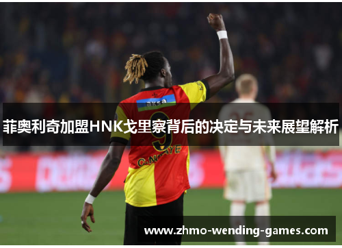 菲奥利奇加盟HNK戈里察背后的决定与未来展望解析