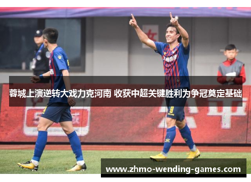 蓉城上演逆转大戏力克河南 收获中超关键胜利为争冠奠定基础 蓉城上演逆转大戏力克河南 收获中超关键胜利为争冠奠定基础