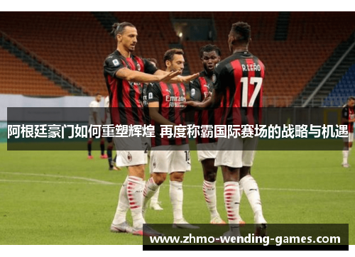 阿根廷豪门如何重塑辉煌 再度称霸国际赛场的战略与机遇